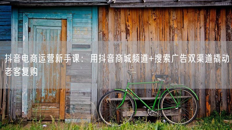 抖音电商运营新手课：用抖音商城频道+搜索广告双渠道撬动老客复购
