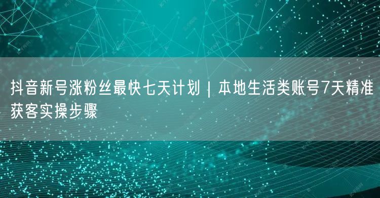 抖音新号涨粉丝最快七天计划｜本地生活类账号7天精准获客实操步骤