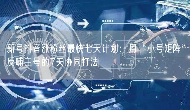 新号抖音涨粉丝最快七天计划：用“小号矩阵”反哺主号的7天协同打法