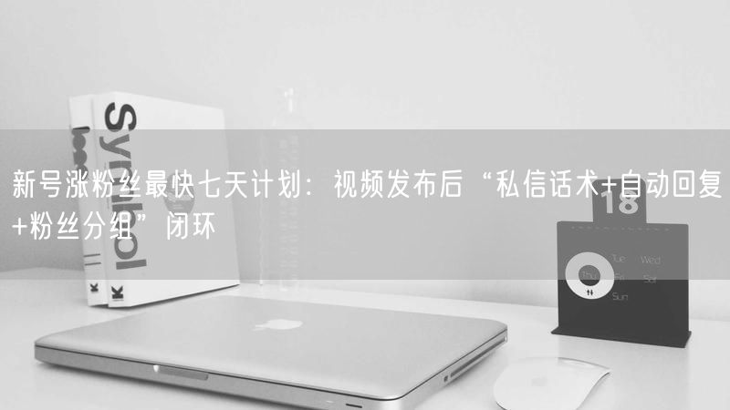 新号涨粉丝最快七天计划：视频发布后“私信话术+自动回复+粉丝分组”闭环