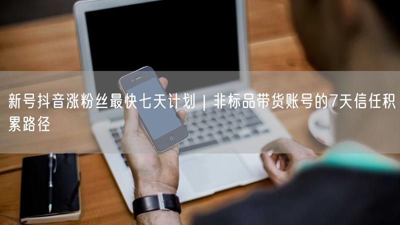 新号抖音涨粉丝最快七天计划｜非标品带货账号的7天信任积累路径