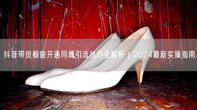 抖音带货橱窗开通同城引流技巧全解析｜2024最新实操指南